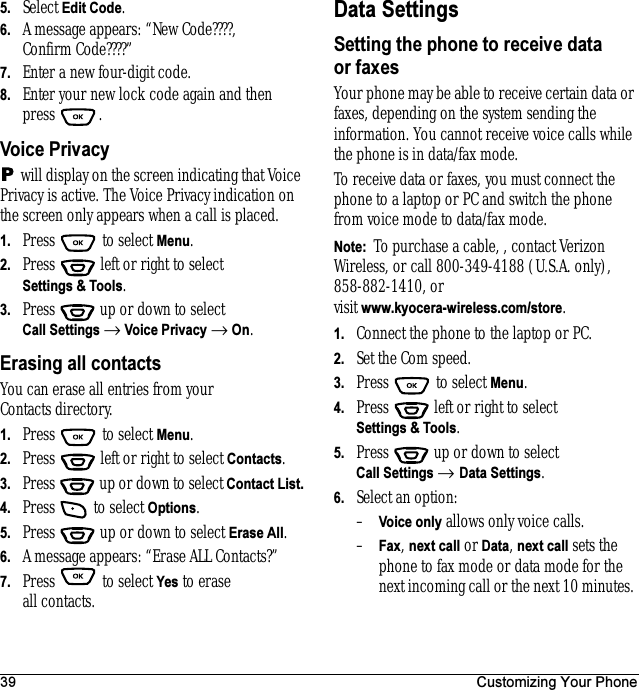 39 Customizing Your Phone5. Select Edit Code. 6. A message appears: “New Code????, Confirm Code????”7. Enter a new four-digit code. 8. Enter your new lock code again and then press .Voice Privacy will display on the screen indicating that Voice Privacy is active. The Voice Privacy indication on the screen only appears when a call is placed.1. Press  to select Menu.2. Press   left or right to select Settings &amp; Tools.3. Press  up or down to select Call Settings → Voice Privacy → On.Erasing all contactsYou can erase all entries from your Contacts directory.1. Press  to select Menu.2. Press   left or right to select Contacts.3. Press  up or down to select Contact List.4. Press  to select Options.5. Press  up or down to select Erase All.6. A message appears: “Erase ALL Contacts?”7. Press  to select Yes to erase all contacts.Data SettingsSetting the phone to receive data or faxesYour phone may be able to receive certain data or faxes, depending on the system sending the information. You cannot receive voice calls while the phone is in data/fax mode. To receive data or faxes, you must connect the phone to a laptop or PC and switch the phone from voice mode to data/fax mode.Note:  To purchase a cable, , contact Verizon Wireless, or call 800-349-4188 (U.S.A. only), 858-882-1410, or visit www.kyocera-wireless.com/store.1. Connect the phone to the laptop or PC. 2. Set the Com speed.3. Press   to select Menu.4. Press   left or right to select Settings &amp; Tools.5. Press  up or down to select Call Settings → Data Settings.6. Select an option:–Voice only allows only voice calls.–Fax, next call or Data, next call sets the phone to fax mode or data mode for the next incoming call or the next 10 minutes. 