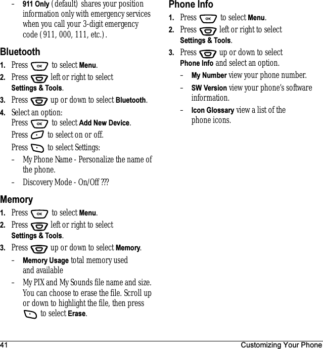 41 Customizing Your Phone–911 Only (default) shares your position information only with emergency services when you call your 3-digit emergency code (911, 000, 111, etc.).Bluetooth1. Press  to select Menu.2. Press   left or right to select Settings &amp; Tools.3. Press  up or down to select Bluetooth.4. Select an option:Press  to select Add New Device.Press   to select on or off.Press   to select Settings:– My Phone Name - Personalize the name of the phone.– Discovery Mode - On/Off ???Memory1. Press  to select Menu.2. Press   left or right to select Settings &amp; Tools.3. Press  up or down to select Memory.–Memory Usage total memory used and available– My PIX and My Sounds file name and size. You can choose to erase the file. Scroll up or down to highlight the file, then press  to select Erase.Phone Info1. Press   to select Menu.2. Press   left or right to select Settings &amp; Tools.3. Press  up or down to select Phone Info and select an option.–My Number view your phone number.–SW Version view your phone’s software information.–Icon Glossary view a list of the phone icons.