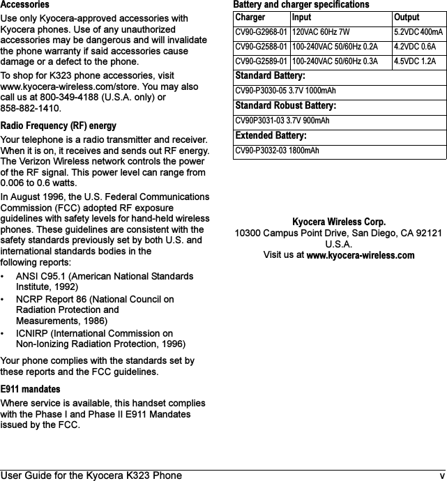 User Guide for the Kyocera K323 Phone vAccessoriesUse only Kyocera-approved accessories with Kyocera phones. Use of any unauthorized accessories may be dangerous and will invalidate the phone warranty if said accessories cause damage or a defect to the phone.To shop for K323 phone accessories, visit www.kyocera-wireless.com/store. You may also call us at 800-349-4188 (U.S.A. only) or 858-882-1410.Radio Frequency (RF) energyYour telephone is a radio transmitter and receiver. When it is on, it receives and sends out RF energy. The Verizon Wireless network controls the power of the RF signal. This power level can range from 0.006 to 0.6 watts.In August 1996, the U.S. Federal Communications Commission (FCC) adopted RF exposure guidelines with safety levels for hand-held wireless phones. These guidelines are consistent with the safety standards previously set by both U.S. and international standards bodies in the following reports:• ANSI C95.1 (American National Standards Institute, 1992)• NCRP Report 86 (National Council on Radiation Protection and Measurements, 1986)• ICNIRP (International Commission on Non-Ionizing Radiation Protection, 1996)Your phone complies with the standards set by these reports and the FCC guidelines.E911 mandatesWhere service is available, this handset complies with the Phase I and Phase II E911 Mandates issued by the FCC.Battery and charger specificationsKyocera Wireless Corp.10300 Campus Point Drive, San Diego, CA 92121 U.S.A.Visit us at www.kyocera-wireless.comCharger Input OutputCV90-G2968-01  120VAC 60Hz 7W  5.2VDC 400mA CV90-G2588-01  100-240VAC 50/60Hz 0.2A 4.2VDC 0.6ACV90-G2589-01  100-240VAC 50/60Hz 0.3A 4.5VDC 1.2AStandard Battery:CV90-P3030-05 3.7V 1000mAhStandard Robust Battery:CV90P3031-03 3.7V 900mAhExtended Battery: CV90-P3032-03 1800mAh