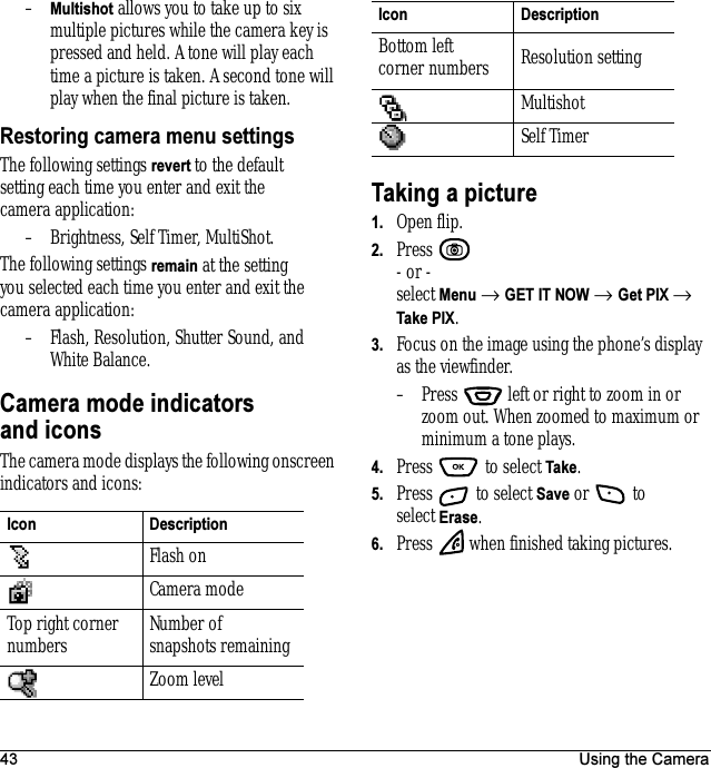 43 Using the Camera–Multishot allows you to take up to six multiple pictures while the camera key is pressed and held. A tone will play each time a picture is taken. A second tone will play when the final picture is taken.Restoring camera menu settingsThe following settings revert to the default settingeach time you enter and exit the camera application:– Brightness, Self Timer, MultiShot.The following settings remain at the setting you selected each time you enter and exit the camera application:– Flash, Resolution, Shutter Sound, and White Balance.Camera mode indicators and iconsThe camera mode displays the following onscreen indicators and icons:Taking a picture1. Open flip.2. Press - or -select Menu → GET IT NOW → Get PIX → Take PIX. 3. Focus on the image using the phone’s display as the viewfinder.– Press   left or right to zoom in or zoom out. When zoomed to maximum or minimum a tone plays.4. Press   to select Take.5. Press   to select Save or   to select Erase.6. Press   when finished taking pictures.Icon DescriptionFlash onCamera modeTop right corner numbers Number of snapshots remainingZoom levelBottom left corner numbers Resolution settingMultishotSelf Timer Icon Description