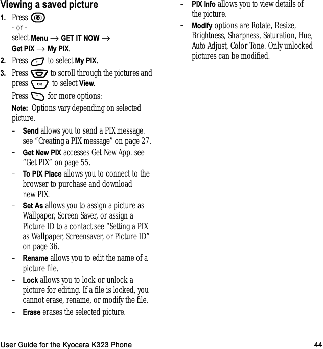 User Guide for the Kyocera K323 Phone 44Viewing a saved picture1. Press - or -select Menu → GET IT NOW → Get PIX → My PIX.2. Press   to select My PIX.3. Press   to scroll through the pictures and press  to select View.Press   for more options:Note:  Options vary depending on selected picture.–Send allows you to send a PIX message.see “Creating a PIX message” on page 27.–Get New PIX accesses Get New App. see “Get PIX” on page 55.–To PIX Place allows you to connect to the browser to purchase and download new PIX.–Set As allows you to assign a picture as Wallpaper, Screen Saver, or assign a Picture ID to a contact see “Setting a PIX as Wallpaper, Screensaver, or Picture ID” on page36.–Rename allows you to edit the name of a picture file.–Lock allows you to lock or unlock a picture for editing. If a file is locked, you cannot erase, rename, or modify the file.–Erase erases the selected picture.–PIX Info allows you to view details of the picture.–Modify options are Rotate, Resize, Brightness, Sharpness, Saturation, Hue, Auto Adjust, Color Tone. Only unlocked pictures can be modified.