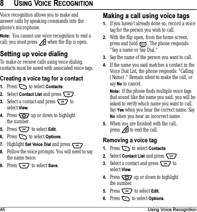 45 Using Voice Recognition8USING VOICE RECOGNITIONVoice recognition allows you to make and answer calls by speaking commands into the phone’s microphone.Note:  You cannot use voice recognition to end a call; you must press   when the flip is open.Setting up voice dialingTo make or receive calls using voice dialing, contacts must be saved with associated voice tags.Creating a voice tag for a contact1. Press   to select Contacts. 2. Select Contact List and press  .3. Select a contact and press   to select View.4. Press   up or down to highlight the number.5. Press  to select Edit.6. Press   to select Options.7. Highlight Set Voice Dial and press  .8. Follow the voice prompts. You will need to say the name twice.9. Press  to select Save.Making a call using voice tags1. If you haven’t already done so, record a voice tag for the person you wish to call.2. With the flip open, from the home screen, press and hold  . The phone responds: “Say a name or Say Dial.”3. Say the name of the person you want to call.4. If the name you said matches a contact in the Voice Dial List, the phone responds: “Calling (Name).” Remain silent to make the call, or say No to cancel.Note:  If the phone finds multiple voice tags that sound like the name you said, you will be asked to verify which name you want to call. Say Yes when you hear the correct name. Say No when you hear an incorrect name.5. When you are finished with the call, press   to end the call.Removing a voice tag1. Press   to select Contacts. 2. Select Contact List and press  .3. Select a contact and press   to select View.4. Press   up or down to highlight the number.5. Press   to select Edit.6. Press   to select Options.