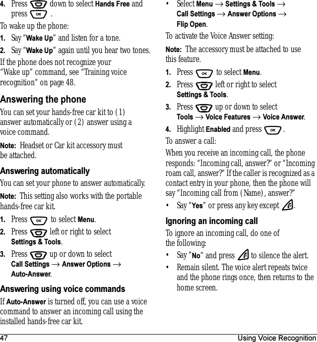 47 Using Voice Recognition4. Press   down to select Hands Free and press  .To wake up the phone:1. Say “Wake Up” and listen for a tone. 2. Say “Wake Up” again until you hear two tones.If the phone does not recognize your “Wake up” command, see “Training voice recognition” on page 48.Answering the phoneYou can set your hands-free car kit to (1) answer automatically or (2) answer using a voice command.Note:  Headset or Car kit accessory must be attached.Answering automaticallyYou can set your phone to answer automatically.Note:  This setting also works with the portable hands-free car kit.1. Press  to select Menu.2. Press   left or right to select Settings &amp; Tools.3. Press  up or down to select Call Settings → Answer Options → Auto-Answer. Answering using voice commandsIf Auto-Answer is turned off, you can use a voice command to answer an incoming call using the installed hands-free car kit.•Select Menu → Settings &amp; Tools → Call Settings → Answer Options → Flip Open.To activate the Voice Answer setting:Note:  The accessory must be attached to use this feature.1. Press   to select Menu.2. Press   left or right to select Settings &amp; Tools.3. Press  up or down to select Tools → Voice Features → Voice Answer.4. Highlight Enabled and press .To answer a call:When you receive an incoming call, the phone responds: “Incoming call, answer?” or “Incoming roam call, answer?” If the caller is recognized as a contact entry in your phone, then the phone will say “Incoming call from (Name), answer?”•Say “Yes” or press any key except  .Ignoring an incoming callTo ignore an incoming call, do one of the following:•Say “No” and press   to silence the alert.• Remain silent. The voice alert repeats twice and the phone rings once, then returns to the home screen.