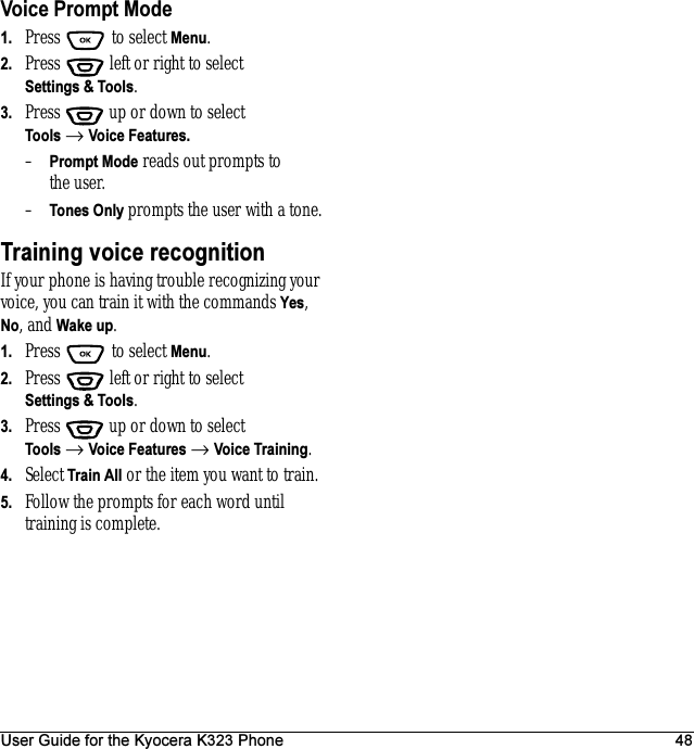 User Guide for the Kyocera K323 Phone 48Voice Prompt Mode1. Press  to select Menu.2. Press   left or right to select Settings &amp; Tools.3. Press  up or down to select Tools → Voice Features.–Prompt Mode reads out prompts to the user.–Tones Only prompts the user with a tone.Training voice recognitionIf your phone is having trouble recognizing your voice, you can train it with the commands Yes, No, and Wake up.1. Press  to select Menu.2. Press   left or right to select Settings &amp; Tools.3. Press  up or down to select Tools → Voice Features → Voice Training.4. Select Train All or the item you want to train.5. Follow the prompts for each word until training is complete.