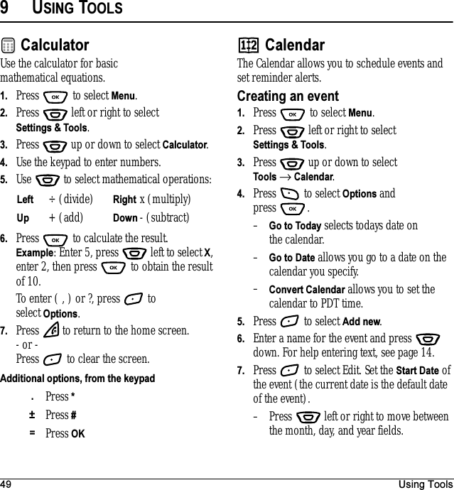 49 Using Tools9USING TOOLSCalculatorUse the calculator for basic mathematical equations.1. Press  to select Menu.2. Press   left or right to select Settings &amp; Tools.3. Press  up or down to select Calculator.4. Use the keypad to enter numbers.5. Use   to select mathematical operations:6. Press   to calculate the result. Example: Enter 5, press   left to select X, enter 2, then press   to obtain the result of 10.To enter ( , ) or ?, press   to select Options.7. Press   to return to the home screen.- or - Press   to clear the screen.CalendarThe Calendar allows you to schedule events and set reminder alerts.Creating an event1. Press   to select Menu.2. Press   left or right to select Settings &amp; Tools.3. Press  up or down to select Tools → Calendar.4. Press   to select Options and press .–Go to Today selects todays date on the calendar.–Go to Date allows you go to a date on the calendar you specify.–Convert Calendar allows you to set the calendar to PDT time.5. Press   to select Add new.6. Enter a name for the event and press   down. For help entering text, see page 14.7. Press   to select Edit. Set the Start Date of the event (the current date is the default date of the event).– Press   left or right to move between the month, day, and year fields.Left ÷ (divide) Right x (multiply)Up + (add) Down - (subtract)Additional options, from the keypad.Press * ±Press #=Press OK