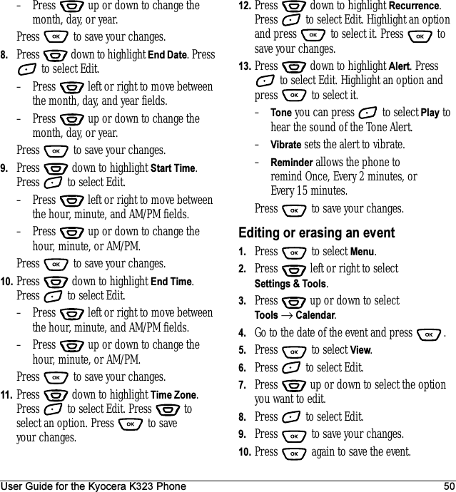 User Guide for the Kyocera K323 Phone 50– Press   up or down to change the month, day, or year.Press   to save your changes.8. Press   down to highlight End Date. Press  to select Edit.– Press   left or right to move between the month, day, and year fields.– Press   up or down to change the month, day, or year.Press   to save your changes.9. Press   down to highlight Start Time. Press   to select Edit.– Press   left or right to move between the hour, minute, and AM/PM fields.– Press   up or down to change the hour, minute, or AM/PM.Press   to save your changes.10. Press   down to highlight End Time. Press   to select Edit.– Press   left or right to move between the hour, minute, and AM/PM fields.– Press   up or down to change the hour, minute, or AM/PM.Press   to save your changes.11. Press   down to highlight Time Zone. Press   to select Edit. Press   to select an option. Press   to save your changes.12. Press   down to highlight Recurrence. Press   to select Edit. Highlight an option and press   to select it. Press   to save your changes.13. Press   down to highlight Alert. Press  to select Edit. Highlight an option and press   to select it.–Tone you can press   to select Play to hear the sound of the Tone Alert.–Vibrate sets the alert to vibrate.–Reminder allows the phone to remind Once, Every 2 minutes, or Every 15 minutes.Press   to save your changes.Editing or erasing an event1. Press   to select Menu.2. Press   left or right to select Settings &amp; Tools.3. Press  up or down to select Tools → Calendar.4. Go to the date of the event and press  .5. Press   to select View.6. Press   to select Edit.7. Press   up or down to select the option you want to edit.8. Press   to select Edit. 9. Press   to save your changes.10. Press   again to save the event.