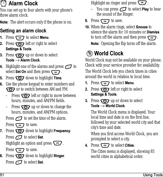 51 Using ToolsAlarm ClockYou can set up to four alerts with your phone’s three alarm clock. Note:  The alert occurs only if the phone is on.Setting an alarm clock1. Press  to select Menu.2. Press   left or right to select Settings &amp; Tools.3. Press  up or down to select Tools → Alarm Clock.4. Highlight one of the alarms and press   to select Set On and then press .5. Press   down to highlight Time.6. Use the phone keypad to enter numbers and  or to switch between AM and PM.– Press   left or right to move between hours, minutes, and AM/PM fields. – Press   up or down to change the hours, minutes, and AM/PM options.Press   to set the time of the alarm.Press  to save.7. Press   down to highlight Frequency.Press   to select Set.Highlight an option and press  .Press  to save.8. Press   down to highlight Ringer. Press   to select Set.Highlight an ringer and press  .– You can press   to select Play to hear the sound of the Ringer.9. Press   to save.10. When the alarm rings, select Snooze to silence the alarm for 10 minutes or Dismiss to turn off the alarm and then press  .Note:  Opening the flip turns off the alarm.World ClockWorld Clock may not be available on your phone. Check with your service provider for availability.The World Clock lets you check times in cities around the world in relation to local time.1. Press   to select Menu.2. Press   left or right to select Settings &amp; Tools.3. Press  up or down to select Tools → World Clock.The World Clock menu is displayed. Your local time and date is on the first line, followed by your selected world city and that city’s time and date.When you first access World Clock, you are prompted to select a city.4. Press   to select Cities.The Cities menu is displayed, showing 85 world cities in alphabetical order.