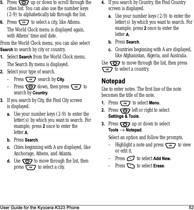 User Guide for the Kyocera K323 Phone 525. Press   up or down to scroll through the cities list. You can also use the number keys (2-9) to alphabetically tab through the list.6. Press   to select a city, like Athens.The World Clock menu is displayed again, with Athens’ time and date.From the World Clock menu, you can also select Search to search by city or country.1. Select Search from the World Clock menu.The Search By menu is displayed.2. Select your type of search.– Press   search by City.– Press   down, then press   to search by Country.3. If you search by City, the Find City screen is displayed.a. Use your number keys (2-9) to enter the letter(s) by which you want to search. For example, press 2 once to enter the letter A.b. Press Search.c. Cities beginning with A are displayed, like Anchorage, Athens, and Atlanta.d. Use   to move through the list, then press   to select a city.4. If you search by Country, the Find Country screen is displayed.a. Use your number keys (2-9) to enter the letter(s) by which you want to search. For example, press 2 once to enter the letter A.b. Press Search.c. Countries beginning with A are displayed, like Afghanistan, Algeria, and Australia.Use   to move through the list, then press  to select a country.NotepadUse to enter notes. The first line of the note becomes the title of the note.1. Press   to select Menu.2. Press   left or right to select Settings &amp; Tools.3. Press  up or down to select Tools → Notepad.Select an option and follow the prompts.– Highlight a note and press   to view or edit it.– Press   to select Add New.– Press   to select Erase.