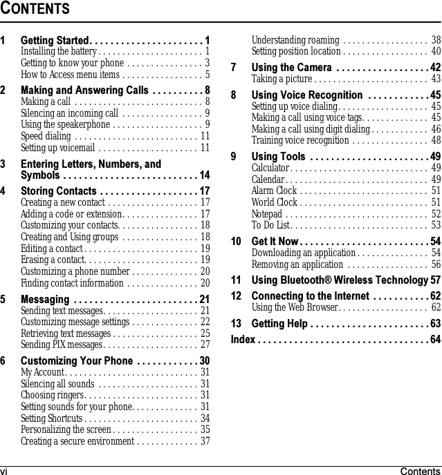 vi ContentsCONTENTS1 Getting Started. . . . . . . . . . . . . . . . . . . . . . 1Installing the battery . . . . . . . . . . . . . . . . . . . . . . 1Getting to know your phone . . . . . . . . . . . . . . . . 3How to Access menu items . . . . . . . . . . . . . . . . . 52 Making and Answering Calls  . . . . . . . . . . 8Making a call . . . . . . . . . . . . . . . . . . . . . . . . . . . 8Silencing an incoming call . . . . . . . . . . . . . . . . . 9Using the speakerphone . . . . . . . . . . . . . . . . . . . 9Speed dialing . . . . . . . . . . . . . . . . . . . . . . . . . . 11Setting up voicemail . . . . . . . . . . . . . . . . . . . . . 113 Entering Letters, Numbers, andSymbols . . . . . . . . . . . . . . . . . . . . . . . . . . 144 Storing Contacts . . . . . . . . . . . . . . . . . . . 17Creating a new contact . . . . . . . . . . . . . . . . . . . 17Adding a code or extension. . . . . . . . . . . . . . . . 17Customizing your contacts. . . . . . . . . . . . . . . . . 18Creating and Using groups . . . . . . . . . . . . . . . . 18Editing a contact. . . . . . . . . . . . . . . . . . . . . . . . 19Erasing a contact. . . . . . . . . . . . . . . . . . . . . . . . 19Customizing a phone number . . . . . . . . . . . . . . 20Finding contact information . . . . . . . . . . . . . . . 205 Messaging  . . . . . . . . . . . . . . . . . . . . . . . . 21Sending text messages. . . . . . . . . . . . . . . . . . . . 21Customizing message settings . . . . . . . . . . . . . . 22Retrieving text messages . . . . . . . . . . . . . . . . . . 25Sending PIX messages. . . . . . . . . . . . . . . . . . . . 276 Customizing Your Phone  . . . . . . . . . . . . 30My Account. . . . . . . . . . . . . . . . . . . . . . . . . . . . 31Silencing all sounds . . . . . . . . . . . . . . . . . . . . . 31Choosing ringers. . . . . . . . . . . . . . . . . . . . . . . . 31Setting sounds for your phone. . . . . . . . . . . . . . 31Setting Shortcuts. . . . . . . . . . . . . . . . . . . . . . . . 34Personalizing the screen. . . . . . . . . . . . . . . . . . 35Creating a secure environment . . . . . . . . . . . . . 37Understanding roaming . . . . . . . . . . . . . . . . . . 38Setting position location . . . . . . . . . . . . . . . . . . 407 Using the Camera  . . . . . . . . . . . . . . . . . . 42Taking a picture . . . . . . . . . . . . . . . . . . . . . . . .  438 Using Voice Recognition  . . . . . . . . . . . . 45Setting up voice dialing. . . . . . . . . . . . . . . . . . .  45Making a call using voice tags. . . . . . . . . . . . . .  45Making a call using digit dialing. . . . . . . . . . . .  46Training voice recognition . . . . . . . . . . . . . . . . 489 Using Tools  . . . . . . . . . . . . . . . . . . . . . . . 49Calculator. . . . . . . . . . . . . . . . . . . . . . . . . . . . . 49Calendar. . . . . . . . . . . . . . . . . . . . . . . . . . . . . . 49Alarm Clock . . . . . . . . . . . . . . . . . . . . . . . . . . . 51World Clock. . . . . . . . . . . . . . . . . . . . . . . . . . . 51Notepad . . . . . . . . . . . . . . . . . . . . . . . . . . . . . . 52To Do List. . . . . . . . . . . . . . . . . . . . . . . . . . . . . 5310 Get It Now . . . . . . . . . . . . . . . . . . . . . . . . . 54Downloading an application. . . . . . . . . . . . . . . 54Removing an application  . . . . . . . . . . . . . . . . . 5611 Using Bluetooth® Wireless Technology 5712 Connecting to the Internet  . . . . . . . . . . . 62Using the Web Browser. . . . . . . . . . . . . . . . . . .  6213 Getting Help . . . . . . . . . . . . . . . . . . . . . . . 63Index . . . . . . . . . . . . . . . . . . . . . . . . . . . . . . . . . 64