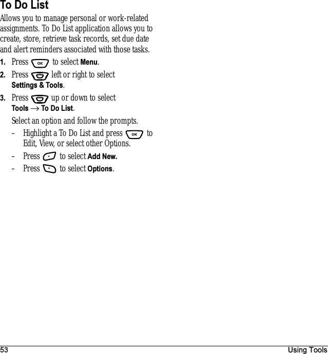 53 Using ToolsTo Do ListAllows you to manage personal or work-related assignments. To Do List application allows you to create, store, retrieve task records, set due date and alert reminders associated with those tasks.1. Press  to select Menu.2. Press   left or right to select Settings &amp; Tools.3. Press  up or down to select Tools → To Do List.Select an option and follow the prompts.– Highlight a To Do List and press   to Edit, View, or select other Options.– Press   to select Add New.– Press   to select Options.
