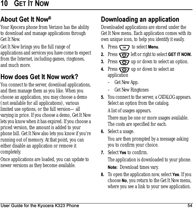 User Guide for the Kyocera K323 Phone 5410 GET IT NOWAbout Get It Now®Your Kyocera phone from Verizon has the ability to download and manage applications through GetItNow.Get It Now brings you the full range of applications and services you have come to expect from the Internet, including games, ringtones, and much more. How does Get It Now work?You connect to the server, download applications, and then manage them as you like. When you choose an application, you may choose a demo (not available for all applications), various limited use options, or the full version—all varying in price. If you choose a demo, Get It Now lets you know when it has expired. If you choose a priced version, the amount is added to your phone bill. Get It Now also lets you know if you’re running out of memory. At that point, you can either disable an application or remove it completely. Once applications are loaded, you can update to newer versions as they become available.Downloading an applicationDownloaded applications are stored under the Get It Now menu. Each application comes with its own unique icon, to help you identify it easily.1. Press   to select Menu.2. Press   left or right to select GET IT NOW. 3. Press  up or down to select an option.4. Press  up or down to select an application– Get New App.– Get New Ringtones5. You connect to the server, a CATALOG appears. Select an option from the catalog.A list of usages appears.There may be one or more usages available. The costs are specified for each. 6. Select a usage.You are then prompted by a message asking you to confirm your choice.7. Select Yes to confirm.The application is downloaded to your phone. Note:  Download times vary.8. To open the application now, select Yes. If you choose No, you return to the Get It Now menu, where you see a link to your new application. 