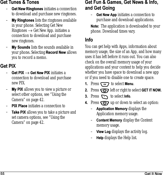 55 Get It NowGet Tunes &amp; Tones–Get New Ringtones initiates a connection to download and purchase new ringtones.–My Ringtones lists the ringtones available in your phone. Selecting Get New Ringtones → Get New App. initiates a connection to download and purchase new ringtones. –My Sounds lists the sounds available in your phone. Selecting Record New allows you to record a memo.Get PIX–Get PIX → Get New PIX initiates a connection to download and purchase new PIX.–My PIX allows you to view a picture or select other options, see “Using the Camera” on page 42.–PIX Place initiates a connection to–Take PIX allows you to take a picture and set camera options, see “Using the Camera” on page 42.Get Fun &amp; Games, Get News &amp; Info, and Get Going–Get New App initiates a connection to purchase and download applications.Note:  The application is downloaded to your phone. Download times vary. InfoYou can get help with Apps, information about memory usage, the size of an App, and how many uses it has left before it runs out. You can also check on the overall memory usage of your applications and your content to help you decide whether you have space to download a new app or if you need to disable one to create space.1. Press   to select Menu.2. Press   left or right to select GET IT NOW. 3. Press   to select Info.4. Press  up or down to select an option:–Application Memory displays the Application memory usage.–Content Memory display the Content memory usage.–View Log displays the activity log.–Help displays the Help list.