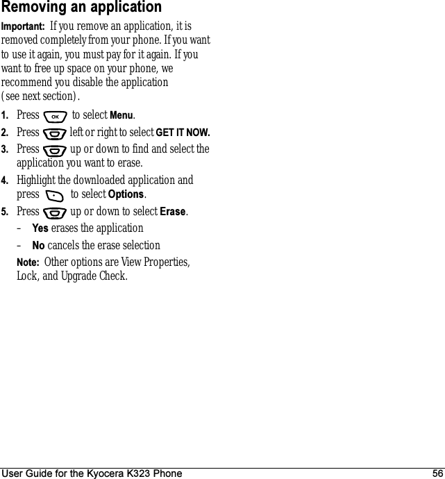 User Guide for the Kyocera K323 Phone 56Removing an applicationImportant:  If you remove an application, it is removed completely from your phone. If you want to use it again, you must pay for it again. If you want to free up space on your phone, we recommend you disable the application (see next section).1. Press  to select Menu.2. Press   left or right to select GET IT NOW. 3. Press  up or down to find and select the application you want to erase.4. Highlight the downloaded application and press   to select Options.5. Press  up or down to select Erase. –Yes erases the application–No cancels the erase selectionNote:  Other options are View Properties, Lock, and Upgrade Check.