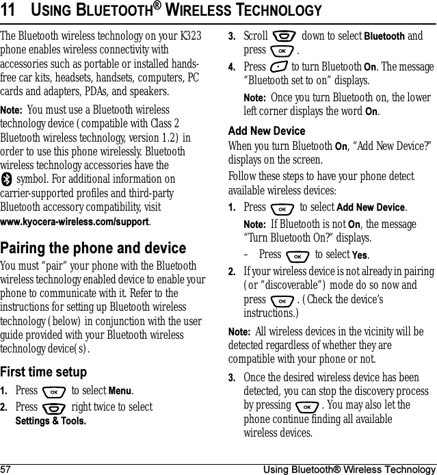 57 Using Bluetooth® Wireless Technology11 USING BLUETOOTH® WIRELESS TECHNOLOGYThe Bluetooth wireless technology on your K323 phone enables wireless connectivity with accessories such as portable or installed hands-free car kits, headsets, handsets, computers, PC cards and adapters, PDAs, and speakers.Note:  You must use a Bluetooth wireless technology device (compatible with Class 2 Bluetooth wireless technology, version 1.2) in order to use this phone wirelessly. Bluetooth wireless technology accessories have the symbol. For additional information on carrier-supported profiles and third-party Bluetooth accessory compatibility, visit www.kyocera-wireless.com/support.Pairing the phone and deviceYou must “pair” your phone with the Bluetooth wireless technology enabled device to enable your phone to communicate with it. Refer to the instructions for setting up Bluetooth wireless technology (below) in conjunction with the user guide provided with your Bluetooth wireless technology device(s).First time setup1. Press   to select Menu.2. Press   right twice to select Settings &amp; Tools.3. Scroll   down to select Bluetooth and press .4. Press   to turn Bluetooth On. The message “Bluetooth set to on” displays. Note:  Once you turn Bluetooth on, the lower left corner displays the word On.Add New DeviceWhen you turn Bluetooth On, “Add New Device?” displays on the screen.Follow these steps to have your phone detect available wireless devices:1. Press   to select Add New Device.Note:  If Bluetooth is not On, the message “Turn Bluetooth On?” displays.– Press   to select Yes.2. If your wireless device is not already in pairing (or “discoverable”) mode do so now and press  . (Check the device’s instructions.)Note:  All wireless devices in the vicinity will be detected regardless of whether they are compatible with your phone or not.3. Once the desired wireless device has been detected, you can stop the discovery process by pressing  . You may also let the phone continue finding all available wireless devices.