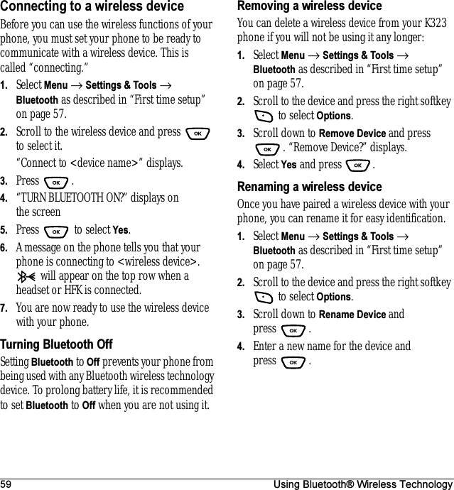 59 Using Bluetooth® Wireless TechnologyConnecting to a wireless deviceBefore you can use the wireless functions of your phone, you must set your phone to be ready to communicate with a wireless device. This is called “connecting.”1. Select Menu → Settings &amp; Tools → Bluetooth as described in “First time setup” on page57.2. Scroll to the wireless device and press   to select it.“Connect to &lt;device name&gt;” displays.3. Press .4. “TURN BLUETOOTH ON?” displays on the screen5. Press   to select Yes.6. A message on the phone tells you that your phone is connecting to &lt;wireless device&gt;.  will appear on the top row when a headset or HFK is connected. 7. You are now ready to use the wireless device with your phone.Turning Bluetooth OffSetting Bluetooth to Off prevents your phone from being used with any Bluetooth wireless technology device. To prolong battery life, it is recommended to set Bluetooth to Off when you are not using it.Removing a wireless deviceYou can delete a wireless device from your K323 phone if you will not be using it any longer:1. Select Menu → Settings &amp; Tools → Bluetooth as described in “First time setup” on page57.2. Scroll to the device and press the right softkey  to select Options.3. Scroll down to Remove Device and press . “Remove Device?” displays.4. Select Yes and press  .Renaming a wireless deviceOnce you have paired a wireless device with your phone, you can rename it for easy identification.1. Select Menu → Settings &amp; Tools → Bluetooth as described in “First time setup” on page57.2. Scroll to the device and press the right softkey  to select Options.3. Scroll down to Rename Device and press .4. Enter a new name for the device and press .