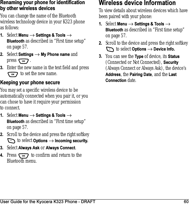 User Guide for the Kyocera K323 Phone - DRAFT 60Renaming your phone for identification by other wireless devicesYou can change the name of the Bluetooth wireless technology device in your K323 phone as follows:1. Select Menu → Settings &amp; Tools → Bluetooth as described in “First time setup” on page57.2. Select Settings → My Phone name and press .3. Enter the new name in the text field and press  to set the new name.Keeping your phone secureYou may set a specific wireless device to be automatically connected when you pair it, or you can chose to have it require your permission to connect.1. Select Menu → Settings &amp; Tools → Bluetooth as described in “First time setup” on page57.2. Scroll to the device and press the right softkey  to select Options → Incoming security.3. Select Always Ask or Always Connect.4. Press   to confirm and return to the Bluetooth menu.Wireless device Information To view details about wireless devices which have been paired with your phone:1. Select Menu → Settings &amp; Tools → Bluetooth as described in “First time setup” on page57.2. Scroll to the device and press the right softkey  to select Options → Device Info.3. You can see the Type of device, its Status (Connected or Not Connected), Security (Always Connect or Always Ask), the device’s Address, the Pairing Date, and the Last Connection date.