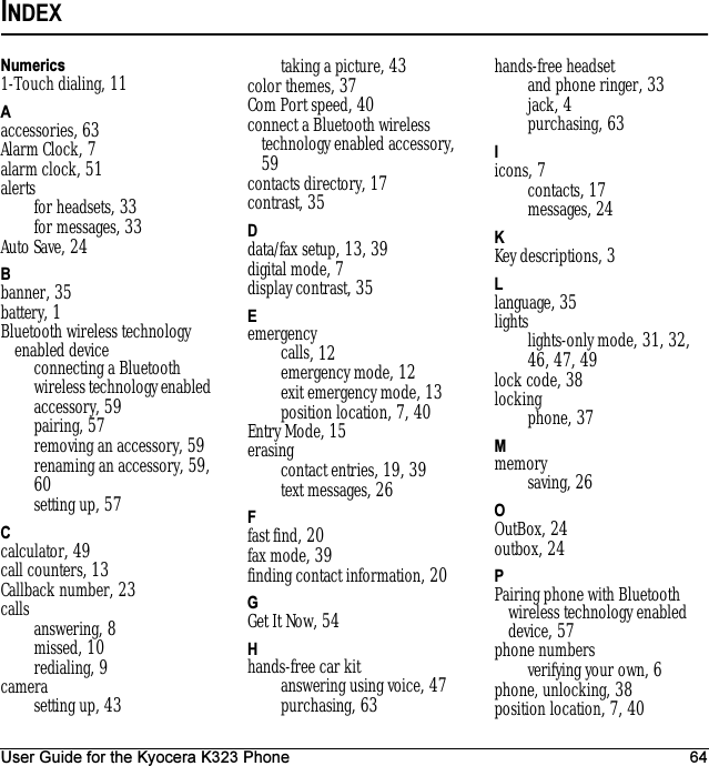 User Guide for the Kyocera K323 Phone 64INDEXNumerics1-Touch dialing, 11Aaccessories, 63Alarm Clock, 7alarm clock, 51alertsfor headsets, 33for messages, 33Auto Save, 24Bbanner, 35battery, 1Bluetooth wireless technology enabled deviceconnecting a Bluetooth wireless technology enabled accessory, 59pairing, 57removing an accessory, 59renaming an accessory, 59, 60setting up, 57Ccalculator, 49call counters, 13Callback number, 23calls answering, 8missed, 10redialing, 9camerasetting up, 43taking a picture, 43color themes, 37Com Port speed, 40connect a Bluetooth wireless technology enabled accessory, 59contacts directory, 17contrast, 35Ddata/fax setup, 13, 39digital mode, 7display contrast, 35Eemergencycalls, 12emergency mode, 12exit emergency mode, 13position location, 7, 40Entry Mode, 15erasingcontact entries, 19, 39text messages, 26Ffast find, 20fax mode, 39finding contact information, 20GGet It Now, 54Hhands-free car kitanswering using voice, 47purchasing, 63hands-free headsetand phone ringer, 33jack, 4purchasing, 63Iicons, 7contacts, 17messages, 24KKey descriptions, 3Llanguage, 35lightslights-only mode, 31, 32, 46, 47, 49lock code, 38lockingphone, 37Mmemorysaving, 26OOutBox, 24outbox, 24PPairing phone with Bluetooth wireless technology enabled device, 57phone numbersverifying your own, 6phone, unlocking, 38position location, 7, 40