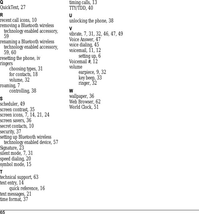 65QQuickText, 27Rrecent call icons, 10removing a Bluetooth wireless technology enabled accessory, 59renaming a Bluetooth wireless technology enabled accessory, 59, 60resetting the phone, ivringerschoosing types, 31for contacts, 18volume, 32roaming, 7controlling, 38Sscheduler, 49screen contrast, 35screen icons, 7, 14, 21, 24screen savers, 36secret contacts, 10security, 37setting up Bluetooth wireless technology enabled device, 57Signature, 23silent mode, 7, 31speed dialing, 20symbol mode, 15Ttechnical support, 63text entry, 14quick reference, 16text messages, 21time format, 37timing calls, 13TTY/TDD, 40Uunlocking the phone, 38Vvibrate, 7, 31, 32, 46, 47, 49Voice Answer, 47voice dialing, 45voicemail, 11, 12setting up, 6Voicemail #, 12volumeearpiece, 9, 32key beep, 33ringer, 32Wwallpaper, 36Web Browser, 62World Clock, 51