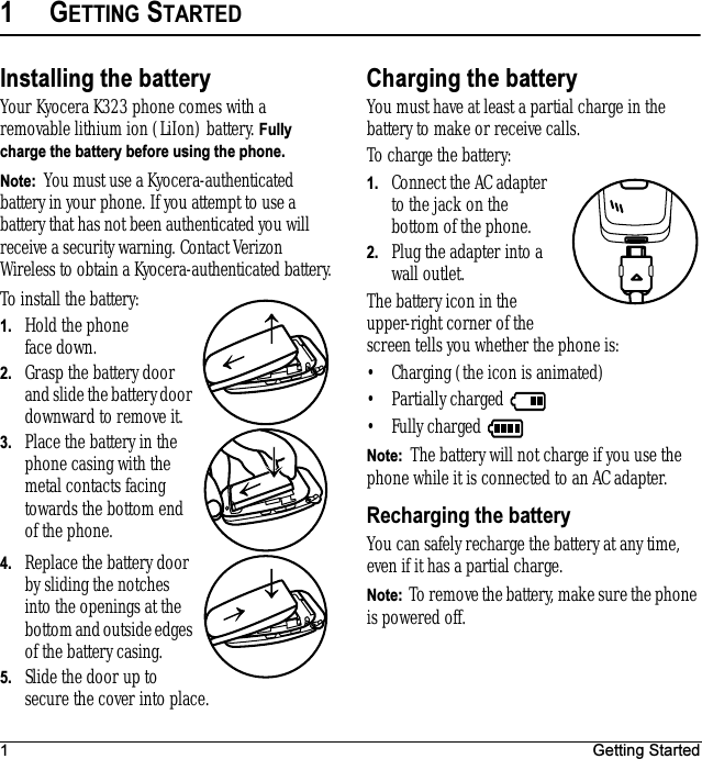 1 Getting Started1GETTING STARTEDInstalling the batteryYour Kyocera K323 phone comes with a removable lithium ion (LiIon) battery. Fully charge the battery before using the phone.Note:  You must use a Kyocera-authenticated battery in your phone. If you attempt to use a battery that has not been authenticated you will receive a security warning. Contact Verizon Wireless to obtain a Kyocera-authenticated battery.To install the battery:1. Hold the phone face down.2. Grasp the battery door and slide the battery door downward to remove it.3. Place the battery in the phone casing with the metal contacts facing towards the bottom end of the phone.4. Replace the battery door by sliding the notches into the openings at the bottom and outside edges of the battery casing. 5. Slide the door up to secure the cover into place. Charging the batteryYou must have at least a partial charge in the battery to make or receive calls. To charge the battery:1. Connect the AC adapter to the jack on the bottom of the phone.2. Plug the adapter into a wall outlet.The battery icon in the upper-right corner of the screen tells you whether the phone is:• Charging (the icon is animated)• Partially charged • Fully charged Note:  The battery will not charge if you use the phone while it is connected to an AC adapter.Recharging the batteryYou can safely recharge the battery at any time, even if it has a partial charge.Note:  To remove the battery, make sure the phone is powered off.