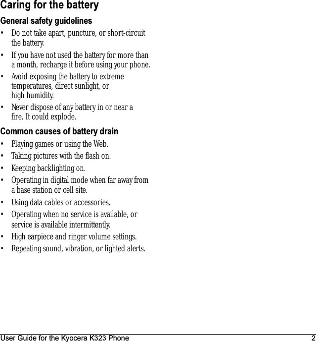 User Guide for the Kyocera K323 Phone 2Caring for the batteryGeneral safety guidelines• Do not take apart, puncture, or short-circuit the battery.• If you have not used the battery for more than a month, recharge it before using your phone.• Avoid exposing the battery to extreme temperatures, direct sunlight, or high humidity.• Never dispose of any battery in or near a fire. It could explode.Common causes of battery drain• Playing games or using the Web.• Taking pictures with the flash on.• Keeping backlighting on.• Operating in digital mode when far away from a base station or cell site.• Using data cables or accessories.• Operating when no service is available, or service is available intermittently.• High earpiece and ringer volume settings.• Repeating sound, vibration, or lighted alerts.