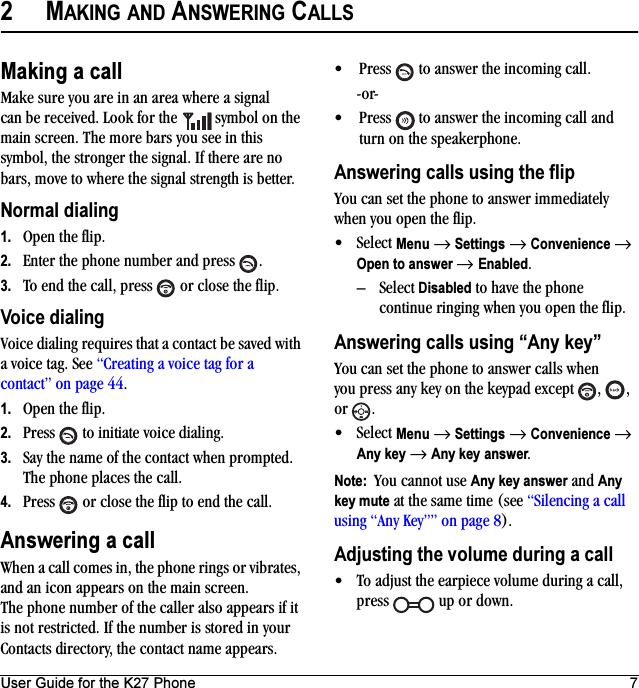 User Guide for the K27 Phone 72MAKING AND ANSWERING CALLSMaking a callMake sure you are in an area where a signal can be received. Look for the   symbol on the main screen. The more bars you see in this symbol, the stronger the signal. If there are no bars, move to where the signal strength is better. Normal dialing1. Open the flip.2. Enter the phone number and press  .3. To end the call, press   or close the flip.Voice dialingVoice dialing requires that a contact be saved with a voice tag. See “Creating a voice tag for a contact” on page 44.1. Open the flip.2. Press   to initiate voice dialing.3. Say the name of the contact when prompted. The phone places the call.4. Press   or close the flip to end the call.Answering a callWhen a call comes in, the phone rings or vibrates, and an icon appears on the main screen. The phone number of the caller also appears if it is not restricted. If the number is stored in your Contacts directory, the contact name appears. • Press   to answer the incoming call.-or-• Press   to answer the incoming call and turn on the speakerphone.Answering calls using the flipYou can set the phone to answer immediately when you open the flip. •Select Menu → Settings → Convenience → Open to answer → Enabled.–Select Disabled to have the phone continue ringing when you open the flip.Answering calls using “Any key”You can set the phone to answer calls when you press any key on the keypad except  ,  , or .•Select Menu → Settings → Convenience → Any key → Any key answer.Note:  You cannot use Any key answer and Any key mute at the same time (see “Silencing a call using “Any Key”” on page 8).Adjusting the volume during a call• To adjust the earpiece volume during a call, press   up or down.