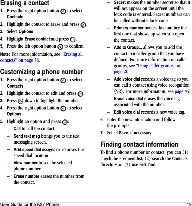 User Guide for the K27 Phone 19Erasing a contact1. Press the right option button   to select Contacts. 2. Highlight the contact to erase and press  .3. Select Options.4. Highlight Erase contact and press  .5. Press the left option button   to confirm.Note:  For more information, see “Erasing all contacts” on page 38.Customizing a phone number1. Press the right option button   to select Contacts. 2. Highlight the contact to edit and press  .3. Press   down to highlight the number.4. Press the right option button   to select Options.5. Highlight an option and press  :–Call to call the contact.–Send text msg brings you to the text messaging screen.–Add speed dial assigns or removes the speed dial location.–View number to see the selected phone number.–Erase number erases the number from the contact.–Secret makes the number secret so that it will not appear on the screen until the lock code is entered. Secret numbers can be called without a lock code.–Primary number makes this number the first one that shows up when you open the contact.–Add to Group... allows you to add the contact to a caller group that you have defined. For more information on caller groups, see “Using caller groups” on page 20.–Add voice dial records a voice tag so you can call a contact using voice recognition (VR). For more information, see page 45.–Erase voice dial erases the voice tag associated with the number.–Edit voice dial records a new voice tag.6. Enter the new information and follow the prompts.7. Select Save, if necessary.Finding contact informationTo find a phone number or contact, you can (1) check the Frequent list, (2) search the Contacts directory, or (3) use Fast Find.