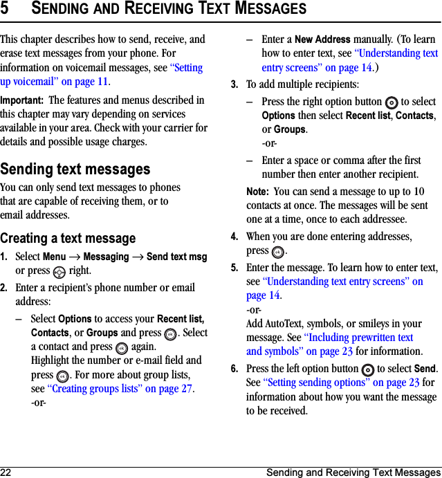 22 Sending and Receiving Text Messages5SENDING AND RECEIVING TEXT MESSAGESThis chapter describes how to send, receive, and erase text messages from your phone. For information on voicemail messages, see “Setting up voicemail” on page 11.Important:  The features and menus described in this chapter may vary depending on services available in your area. Check with your carrier for details and possible usage charges.Sending text messagesYou can only send text messages to phones that are capable of receiving them, or to email addresses. Creating a text message1. Select Menu → Messaging → Send text msg or press   right.2. Enter a recipient’s phone number or email address:–Select Options to access your Recent list, Contacts, or Groups and press  . Select a contact and press   again. Highlight the number or e-mail field and press  . For more about group lists, see “Creating groups lists” on page 27.-or-– Enter a New Address manually. (To learn how to enter text, see “Understanding text entry screens” on page 14.)3. To add multiple recipients:– Press the right option button   to select Options then select Recent list, Contacts, or Groups.-or-– Enter a space or comma after the first number then enter another recipient.Note:  You can send a message to up to 10 contacts at once. The messages will be sent one at a time, once to each addressee.4. When you are done entering addresses, press .5. Enter the message. To learn how to enter text, see “Understanding text entry screens” on page 14.-or-Add AutoText, symbols, or smileys in your message. See “Including prewritten text and symbols” on page 23 for information.6. Press the left option button   to select Send. See “Setting sending options” on page 23 for information about how you want the message to be received.