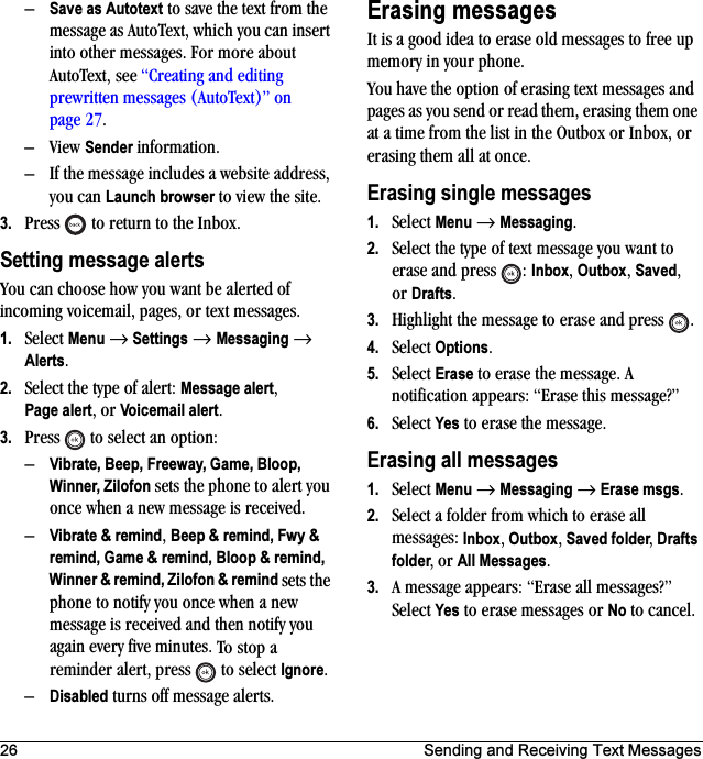 26 Sending and Receiving Text Messages–Save as Autotext to save the text from the message as AutoText, which you can insert into other messages. For more about AutoText, see “Creating and editing prewritten messages (AutoText)” on page 27.–View Sender information.– If the message includes a website address, you can Launch browser to view the site.3. Press   to return to the Inbox.Setting message alertsYou can choose how you want be alerted of incoming voicemail, pages, or text messages.1. Select Menu → Settings → Messaging → Alerts.2. Select the type of alert: Message alert,Page alert, or Voicemail alert.3. Press   to select an option:–Vibrate, Beep, Freeway, Game, Bloop, Winner, Zilofon sets the phone to alert you once when a new message is received.–Vibrate &amp; remind, Beep &amp; remind, Fwy &amp; remind, Game &amp; remind, Bloop &amp; remind, Winner &amp; remind, Zilofon &amp; remind sets the phone to notify you once when a new message is received and then notify you again every five minutes. To stop a reminder alert, press   to select Ignore. –Disabled turns off message alerts.Erasing messagesIt is a good idea to erase old messages to free up memory in your phone.You have the option of erasing text messages and pages as you send or read them, erasing them one at a time from the list in the Outbox or Inbox, or erasing them all at once.Erasing single messages1. Select Menu → Messaging.2. Select the type of text message you want to erase and press  : Inbox, Outbox, Saved, or Drafts.3. Highlight the message to erase and press .4. Select Options.5. Select Erase to erase the message. A notification appears: “Erase this message?”6. Select Yes to erase the message.Erasing all messages1. Select Menu → Messaging → Erase msgs.2. Select a folder from which to erase all messages: Inbox, Outbox, Saved folder, Drafts folder, or All Messages. 3. A message appears: “Erase all messages?” Select Yes to erase messages or No to cancel.