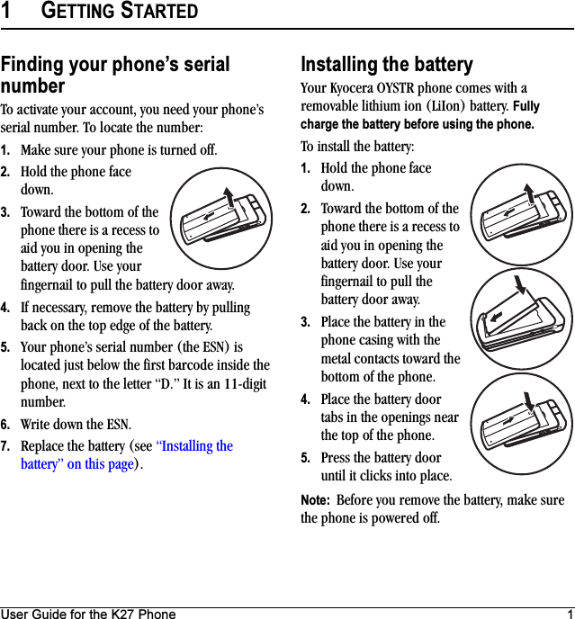 User Guide for the K27 Phone 11GETTING STARTEDFinding your phone’s serial numberTo activate your account, you need your phone’s serial number. To locate the number:1. Make sure your phone is turned off.2. Hold the phone face down.3. Toward the bottom of the phone there is a recess to aid you in opening the battery door. Use your fingernail to pull the battery door away. 4. If necessary, remove the battery by pulling back on the top edge of the battery.5. Your phone’s serial number (the ESN) is located just below the first barcode inside the phone, next to the letter “D.” It is an 11-digit number. 6. Write down the ESN.7. Replace the battery (see “Installing the battery” on this page).Installing the batteryYour Kyocera OYSTR phone comes with a removable lithium ion (LiIon) battery. Fully charge the battery before using the phone.To install the battery:1. Hold the phone face down.2. Toward the bottom of the phone there is a recess to aid you in opening the battery door. Use your fingernail to pull the battery door away. 3. Place the battery in the phone casing with the metal contacts toward the bottom of the phone.4. Place the battery door tabs in the openings near the top of the phone.5. Press the battery door until it clicks into place.Note:  Before you remove the battery, make sure the phone is powered off.