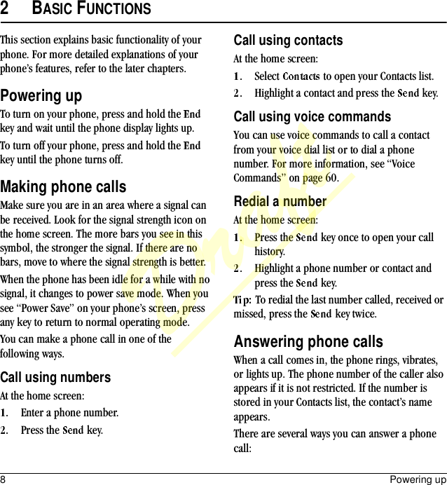 8Powering up2BASIC FUNCTIONSThis section explains basic functionality of your phone. For more detailed explanations of your phone’s features, refer to the later chapters.Powering upTo turn on your phone, press and hold the   key and wait until the phone display lights up.To turn off your phone, press and hold the   key until the phone turns off.Making phone callsMake sure you are in an area where a signal can be received. Look for the signal strength icon on the home screen. The more bars you see in this symbol, the stronger the signal. If there are no bars, move to where the signal strength is better.When the phone has been idle for a while with no signal, it changes to power save mode. When you see “Power Save” on your phone’s screen, press any key to return to normal operating mode.You can make a phone call in one of the following ways.Call using numbersAt the home screen:Enter a phone number.Press the   key.Call using contactsAt the home screen:Select   to open your Contacts list.Highlight a contact and press the   key.Call using voice commandsYou can use voice commands to call a contact from your voice dial list or to dial a phone number. For more information, see “Voice Commands” on page 60.Redial a numberAt the home screen:Press the   key once to open your call history.Highlight a phone number or contact and press the   key.To redial the last number called, received or missed, press the   key twice.Answering phone callsWhen a call comes in, the phone rings, vibrates, or lights up. The phone number of the caller also appears if it is not restricted. If the number is stored in your Contacts list, the contact’s name appears.There are several ways you can answer a phone call:Draft