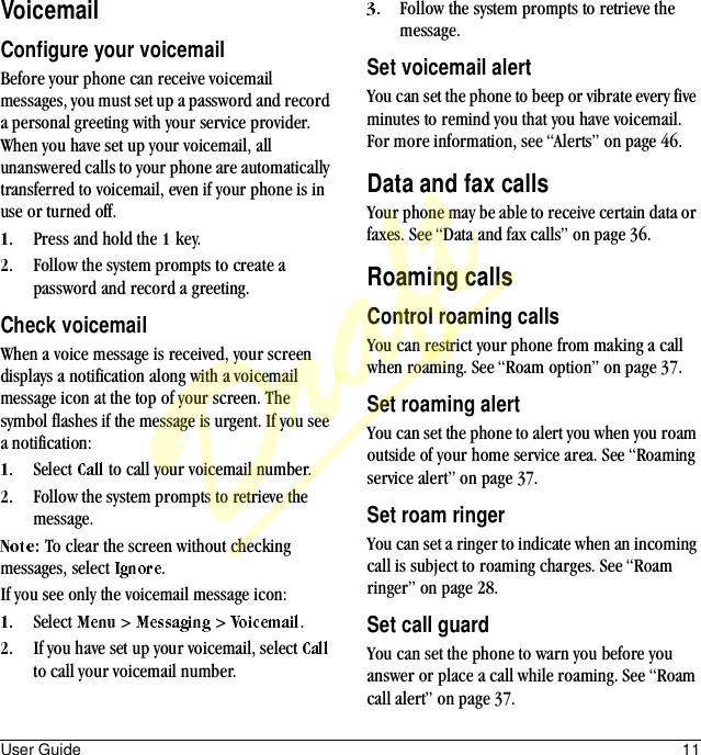 User Guide 11VoicemailConfigure your voicemailBefore your phone can receive voicemail messages, you must set up a password and record a personal greeting with your service provider. When you have set up your voicemail, all unanswered calls to your phone are automatically transferred to voicemail, even if your phone is in use or turned off.Press and hold the   key.Follow the system prompts to create a password and record a greeting.Check voicemailWhen a voice message is received, your screen displays a notification along with a voicemail message icon at the top of your screen. The symbol flashes if the message is urgent. If you see a notification:Select   to call your voicemail number.Follow the system prompts to retrieve the message.To clear the screen without checking messages, select  .If you see only the voicemail message icon:Select   &gt;   &gt;  .If you have set up your voicemail, select   to call your voicemail number.Follow the system prompts to retrieve the message.Set voicemail alertYou can set the phone to beep or vibrate every five minutes to remind you that you have voicemail. For more information, see “Alerts” on page 46.Data and fax callsYour phone may be able to receive certain data or faxes. See “Data and fax calls” on page 36.Roaming callsControl roaming callsYou can restrict your phone from making a call when roaming. See “Roam option” on page 37.Set roaming alertYou can set the phone to alert you when you roam outside of your home service area. See “Roaming service alert” on page 37.Set roam ringerYou can set a ringer to indicate when an incoming call is subject to roaming charges. See “Roam ringer” on page 28.Set call guardYou can set the phone to warn you before you answer or place a call while roaming. See “Roam call alert” on page 37.Draft