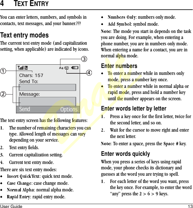 User Guide 134TEXT ENTRYYou can enter letters, numbers, and symbols in contacts, text messages, and your banner.???Text entry modesThe current text entry mode (and capitalization setting, when applicable) are indicated by icons.The text entry screen has the following features:The number of remaining characters you can type. Allowed length of messages can vary depending on your service.Text entry fields.Current capitalization setting.Current text entry mode.There are six text entry modes:: quick text mode.: case change mode.: normal alpha mode.: rapid entry mode.: numbers only mode.: symbol mode.The mode you start in depends on the task you are doing. For example, when entering a phone number, you are in numbers only mode. When entering a name for a contact, you are in normal alpha mode.Enter numbersTo enter a number while in numbers only mode, press a number key once.To enter a number while in normal alpha or rapid mode, press and hold a number key until the number appears on the screen.Enter words letter by letterPress a key once for the first letter, twice for the second letter, and so on.Wait for the cursor to move right and enter the next letter.To enter a space, press the   key.Enter words quicklyWhen you press a series of keys using rapid mode, your phone checks its dictionary and guesses at the word you are trying to spell.For each letter of the word you want, press the key once. For example, to enter the word “any” press the   &gt;   &gt;   keys.Chars: 157Send To:Message:Send OptionsDraft