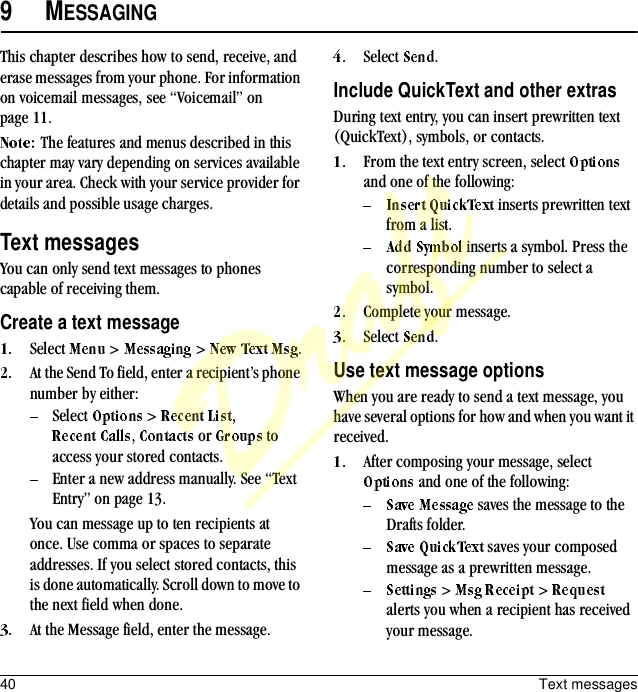 40 Text messages9MESSAGINGThis chapter describes how to send, receive, and erase messages from your phone. For information on voicemail messages, see “Voicemail” on page 11.The features and menus described in this chapter may vary depending on services available in your area. Check with your service provider for details and possible usage charges.Text messagesYou can only send text messages to phones capable of receiving them.Create a text messageSelect   &gt;   &gt;  .At the Send To field, enter a recipient’s phone number by either:Select   &gt;  , ,   or   to access your stored contacts.Enter a new address manually. See “Text Entry” on page 13.You can message up to ten recipients at once. Use comma or spaces to separate addresses. If you select stored contacts, this is done automatically. Scroll down to move to the next field when done.At the Message field, enter the message.Select  .Include QuickText and other extrasDuring text entry, you can insert prewritten text (QuickText), symbols, or contacts.From the text entry screen, select   and one of the following: inserts prewritten text from a list. inserts a symbol. Press the corresponding number to select a symbol.Complete your message.Select  .Use text message optionsWhen you are ready to send a text message, you have several options for how and when you want it received.After composing your message, select  and one of the following: saves the message to the Drafts folder. saves your composed message as a prewritten message. &gt;   &gt;   alerts you when a recipient has received your message.Draft