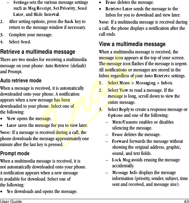 User Guide 43 sets the various message settings such as  ,  , , and  .After setting options, press the   key to return to the message window if necessary.Complete your message.Select  .Retrieve a multimedia messageThere are two modes for receiving a multimedia message on your phone: Auto Retrieve (default) and Prompt.Auto retrieve modeWhen a message is received, it is automatically downloaded onto your phone. A notification appears when a new message has been downloaded to your phone. Select one of the following: opens the message. saves the message for you to view later.If a message is received during a call, the phone downloads the message approximately one minute after the last key is pressed.Prompt modeWhen a multimedia message is received, it is not automatically downloaded onto your phone. A notification appears when a new message is available for download. Select one of the following: downloads and opens the message. deletes the message. sends the message to the Inbox for you to download and view later.If a multimedia message is received during a call, the phone displays a notification after the call ends.View a multimedia messageWhen a multimedia message is received, the message icon appears at the top of your screen. The message icon flashes if the message is urgent. All notifications or messages are stored in the Inbox regardless of your   settings.Select   &gt;   &gt;  .Select   to read a message. If the message is long, scroll down to view the entire message.Select   to create a response message or  and one of the following: enables or disables silencing the message. deletes the message. forwards the message without showing the original address, graphic, sound, and text fields. avoids erasing the message accidentally. displays the message information (priority, sender, subject, time sent and received, and message size).Draft