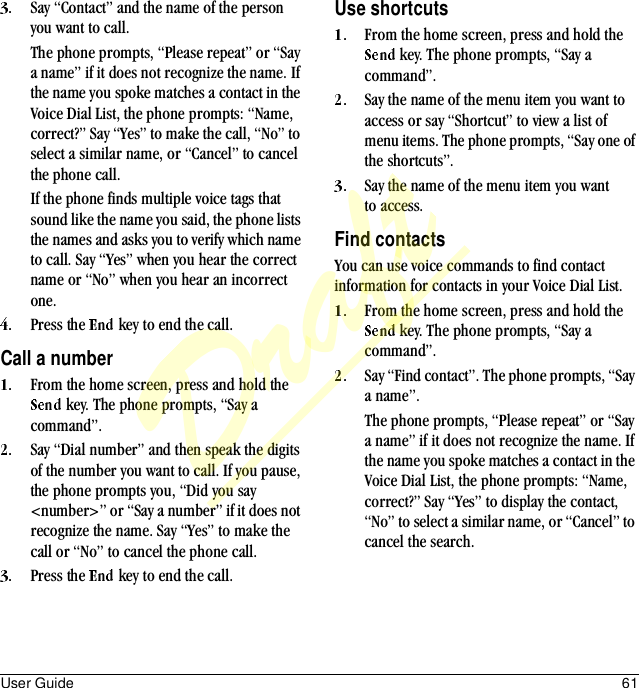 User Guide 61Say “Contact” and the name of the person you want to call. The phone prompts, “Please repeat” or “Say a name” if it does not recognize the name. If the name you spoke matches a contact in the Voice Dial List, the phone prompts: “Name, correct?” Say “Yes” to make the call, “No” to select a similar name, or “Cancel” to cancel the phone call. If the phone finds multiple voice tags that sound like the name you said, the phone lists the names and asks you to verify which name to call. Say “Yes” when you hear the correct name or “No” when you hear an incorrect one.Press the   key to end the call.Call a numberFrom the home screen, press and hold the  key. The phone prompts, “Say a command”.Say “Dial number” and then speak the digits of the number you want to call. If you pause, the phone prompts you, “Did you say &lt;number&gt;” or “Say a number” if it does not recognize the name. Say “Yes” to make the call or “No” to cancel the phone call.Press the   key to end the call.Use shortcutsFrom the home screen, press and hold the  key. The phone prompts, “Say a command”.Say the name of the menu item you want to access or say “Shortcut” to view a list of menu items. The phone prompts, “Say one of the shortcuts”.Say the name of the menu item you want to access.Find contactsYou can use voice commands to find contact information for contacts in your Voice Dial List.From the home screen, press and hold the  key. The phone prompts, “Say a command”.Say “Find contact”. The phone prompts, “Say a name”.The phone prompts, “Please repeat” or “Say a name” if it does not recognize the name. If the name you spoke matches a contact in the Voice Dial List, the phone prompts: “Name, correct?” Say “Yes” to display the contact, “No” to select a similar name, or “Cancel” to cancel the search.Draft