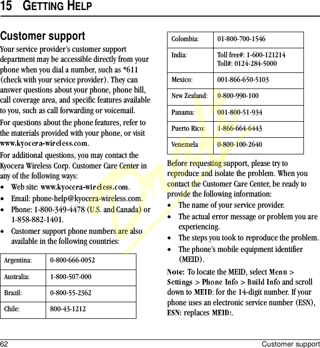 62 Customer support15 GETTING HELPCustomer supportYour service provider’s customer support department may be accessible directly from your phone when you dial a number, such as *611 (check with your service provider). They can answer questions about your phone, phone bill, call coverage area, and specific features available to you, such as call forwarding or voicemail.For questions about the phone features, refer to the materials provided with your phone, or visit .For additional questions, you may contact the Kyocera Wireless Corp. Customer Care Center in any of the following ways:Web site:  .Email: phone-help@kyocera-wireless.com.Phone: 1-800-349-4478 (U.S. and Canada) or 1-858-882-1401.Customer support phone numbers are also available in the following countries:Before requesting support, please try to reproduce and isolate the problem. When you contact the Customer Care Center, be ready to provide the following information:The name of your service provider.The actual error message or problem you are experiencing.The steps you took to reproduce the problem.The phone’s mobile equipment identifier (MEID).To locate the MEID, select   &gt;  &gt;   &gt;   and scroll down to  : for the 14-digit number. If your phone uses an electronic service number (ESN),  replaces  .Argentina: 0-800-666-0052Australia: 1-800-507-000Brazil: 0-800-55-2362Chile: 800-43-1212Colombia: 01-800-700-1546India: Toll free#: 1-600-121214Toll#: 0124-284-5000Mexico: 001-866-650-5103New Zealand: 0-800-990-100Panama: 001-800-51-934Puerto Rico: 1-866-664-6443Venezuela 0-800-100-2640Draft