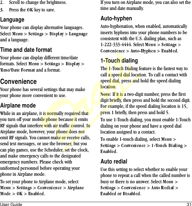 User Guide 31Scroll to change the brightness.Press the   key to save.LanguageYour phone can display alternative languages. Select   &gt;   &gt;   &gt;   and a language.Time and date formatYour phone can display different time/date formats. Select   &gt;   &gt;   &gt;  and a format.ConvenienceYour phone has several settings that may make your phone more convenient to use.Airplane modeWhile in an airplane, it is normally required that you turn off your mobile phone because it emits RF signals that interfere with air traffic control. In Airplane mode, however, your phone does not emit RF signals. You cannot make or receive calls, send text messages, or use the browser, but you can play games, use the Scheduler, set the clock, and make emergency calls to the designated emergency numbers. Please check with uniformed personnel before operating your phone in Airplane mode.To set your phone to Airplane mode, select &gt;   &gt;   &gt;  &gt;  &gt;  .If you turn on Airplane mode, you can also set the time and date manually.Auto-hyphenAuto-hyphenation, when enabled, automatically inserts hyphens into your phone numbers to be consistent with the U.S. dialing plan, such as 1-222-333-4444. Select   &gt;   &gt; &gt;   &gt;  .1-Touch dialingThe 1-Touch Dialing feature is the fastest way to call a speed dial location. To call a contact with speed dial, press and hold the speed dialing location.If it is a two-digit number, press the first digit briefly, then press and hold the second digit. For example, if the speed dialing location is 15, press 1 briefly, then press and hold 5.To use 1-Touch dialing, you must enable 1-Touch dialing on your phone and have a speed dial location assigned to a contact.To enable 1-touch dialing, select   &gt;  &gt;   &gt;   &gt; .Auto redialUse this setting to select whether to enable your phone to repeat a call when the called number is busy or there is no answer. Select   &gt;  &gt;   &gt;   &gt;  or  .Draft