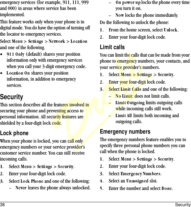 38 Securityemergency services (for example, 911, 111, 999 and 000) in areas where service has been implemented.This feature works only when your phone is in digital mode. You do have the option of turning off the locator to emergency services.Select   &gt;   &gt;   &gt;   and one of the following. (default) shares your position information only with emergency services when you call your 3-digit emergency code. shares your position information, in addition to emergency services.SecurityThis section describes all the features involved in securing your phone and preventing access to personal information. All security features are shielded by a four-digit lock code.Lock phoneWhen your phone is locked, you can call only emergency numbers or your service provider’s customer service number. You can still receive incoming calls.Select   &gt;   &gt;  .Enter your four-digit lock code.Select   and one of the following: leaves the phone always unlocked. locks the phone every time you turn it on. locks the phone immediately.Do the following to unlock the phone:From the home screen, select  .Enter your four-digit lock code.Limit callsYou can limit the calls that can be made from your phone to emergency numbers, your contacts, and your service provider’s numbers.Select   &gt;   &gt;  .Enter your four-digit lock code.Select   and one of the following:: does not limit calls. limits outgoing calls while incoming calls still work. limits both incoming and outgoing calls.Emergency numbersThe emergency numbers feature enables you to specify three personal phone numbers you can call when the phone is locked.Select   &gt;   &gt;  .Enter your four-digit lock code.Select  .Select an   slot.Enter the number and select  .Draft