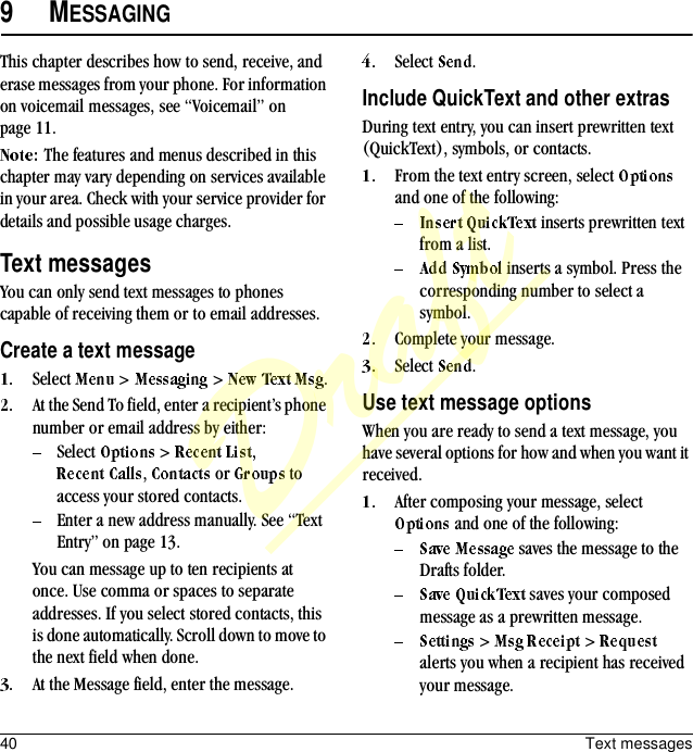 40 Text messages9MESSAGINGThis chapter describes how to send, receive, and erase messages from your phone. For information on voicemail messages, see “Voicemail” on page 11.The features and menus described in this chapter may vary depending on services available in your area. Check with your service provider for details and possible usage charges.Text messagesYou can only send text messages to phones capable of receiving them or to email addresses.Create a text messageSelect   &gt;   &gt;  .At the Send To field, enter a recipient’s phone number or email address by either:Select   &gt;  , ,   or   to access your stored contacts.Enter a new address manually. See “Text Entry” on page 13.You can message up to ten recipients at once. Use comma or spaces to separate addresses. If you select stored contacts, this is done automatically. Scroll down to move to the next field when done.At the Message field, enter the message.Select  .Include QuickText and other extrasDuring text entry, you can insert prewritten text (QuickText), symbols, or contacts.From the text entry screen, select   and one of the following: inserts prewritten text from a list. inserts a symbol. Press the corresponding number to select a symbol.Complete your message.Select  .Use text message optionsWhen you are ready to send a text message, you have several options for how and when you want it received.After composing your message, select  and one of the following: saves the message to the Drafts folder. saves your composed message as a prewritten message. &gt;   &gt;   alerts you when a recipient has received your message.Draft