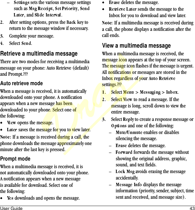 User Guide 43 sets the various message settings such as  ,  , , and  .After setting options, press the   key to return to the message window if necessary.Complete your message.Select  .Retrieve a multimedia messageThere are two modes for receiving a multimedia message on your phone: Auto Retrieve (default) and Prompt.???Auto retrieve modeWhen a message is received, it is automatically downloaded onto your phone. A notification appears when a new message has been downloaded to your phone. Select one of the following: opens the message. saves the message for you to view later.If a message is received during a call, the phone downloads the message approximately one minute after the last key is pressed.Prompt modeWhen a multimedia message is received, it is not automatically downloaded onto your phone. A notification appears when a new message is available for download. Select one of the following: downloads and opens the message. deletes the message. sends the message to the Inbox for you to download and view later.If a multimedia message is received during a call, the phone displays a notification after the call ends.View a multimedia messageWhen a multimedia message is received, the message icon appears at the top of your screen. The message icon flashes if the message is urgent. All notifications or messages are stored in the Inbox regardless of your   settings.???Select   &gt;   &gt;  .Select   to read a message. If the message is long, scroll down to view the entire message.Select   to create a response message or  and one of the following: enables or disables silencing the message. deletes the message. forwards the message without showing the original address, graphic, sound, and text fields. avoids erasing the message accidentally. displays the message information (priority, sender, subject, time sent and received, and message size).Draft