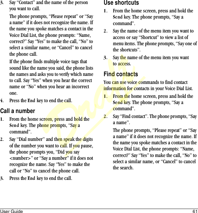 User Guide 61Say “Contact” and the name of the person you want to call. The phone prompts, “Please repeat” or “Say a name” if it does not recognize the name. If the name you spoke matches a contact in the Voice Dial List, the phone prompts: “Name, correct?” Say “Yes” to make the call, “No” to select a similar name, or “Cancel” to cancel the phone call. If the phone finds multiple voice tags that sound like the name you said, the phone lists the names and asks you to verify which name to call. Say “Yes” when you hear the correct name or “No” when you hear an incorrect one.Press the   key to end the call.Call a numberFrom the home screen, press and hold the  key. The phone prompts, “Say a command”.Say “Dial number” and then speak the digits of the number you want to call. If you pause, the phone prompts you, “Did you say &lt;number&gt;” or “Say a number” if it does not recognize the name. Say “Yes” to make the call or “No” to cancel the phone call.Press the   key to end the call.Use shortcutsFrom the home screen, press and hold the  key. The phone prompts, “Say a command”.Say the name of the menu item you want to access or say “Shortcut” to view a list of menu items. The phone prompts, “Say one of the shortcuts”.Say the name of the menu item you want to access.Find contactsYou can use voice commands to find contact information for contacts in your Voice Dial List.From the home screen, press and hold the  key. The phone prompts, “Say a command”.Say “Find contact”. The phone prompts, “Say a name”.The phone prompts, “Please repeat” or “Say a name” if it does not recognize the name. If the name you spoke matches a contact in the Voice Dial List, the phone prompts: “Name, correct?” Say “Yes” to make the call, “No” to select a similar name, or “Cancel” to cancel the search.Draft