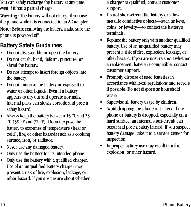 10 Phone BatteryYou can safely recharge the battery at any time, even if it has a partial charge.Warning: The battery will not charge if you use the phone while it is connected to an AC adapter.Note: Before removing the battery, make sure the phone is powered off.Battery Safety Guidelines• Do not disassemble or open the battery.• Do not crush, bend, deform, puncture, or shred the battery.• Do not attempt to insert foreign objects into the battery.• Do not immerse the battery or expose it to water or other liquids. Even if a battery appears to dry out and operate normally, internal parts can slowly corrode and pose a safety hazard.• Always keep the battery between 15 °C and 25 °C (59 °F and 77 °F). Do not expose the battery to extremes of temperature (heat or cold), fire, or other hazards such as a cooking surface, iron, or radiator.• Never use any damaged battery.• Only use the battery for its intended phone.• Only use the battery with a qualified charger. Use of an unqualified battery charger may present a risk of fire, explosion, leakage, or other hazard. If you are unsure about whether a charger is qualified, contact customer support.• Do not short-circuit the battery or allow metallic conductive objects—such as keys, coins, or jewelry—to contact the battery’s terminals.• Replace the battery only with another qualified battery. Use of an unqualified battery may present a risk of fire, explosion, leakage, or other hazard. If you are unsure about whether a replacement battery is compatible, contact customer support.• Promptly dispose of used batteries in accordance with local regulations and recycle if possible. Do not dispose as household waste.• Supervise all battery usage by children.• Avoid dropping the phone or battery. If the phone or battery is dropped, especially on a hard surface, an internal short-circuit can occur and pose a safety hazard. If you suspect battery damage, take it to a service center for inspection.• Improper battery use may result in a fire, explosion, or other hazard.