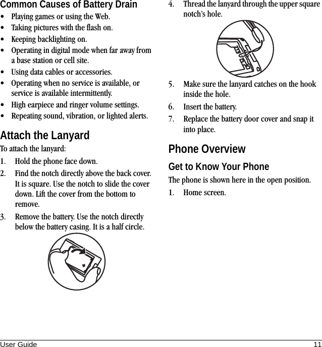 User Guide 11Common Causes of Battery Drain• Playing games or using the Web.• Taking pictures with the flash on.• Keeping backlighting on.• Operating in digital mode when far away from a base station or cell site.• Using data cables or accessories.• Operating when no service is available, or service is available intermittently.• High earpiece and ringer volume settings.• Repeating sound, vibration, or lighted alerts.Attach the LanyardTo attach the lanyard:1. Hold the phone face down.2. Find the notch directly above the back cover. It is square. Use the notch to slide the cover down. Lift the cover from the bottom to remove.3. Remove the battery. Use the notch directly below the battery casing. It is a half circle.4. Thread the lanyard through the upper square notch’s hole.5. Make sure the lanyard catches on the hook inside the hole.6. Insert the battery.7. Replace the battery door cover and snap it into place.Phone OverviewGet to Know Your PhoneThe phone is shown here in the open position.1. Home screen.