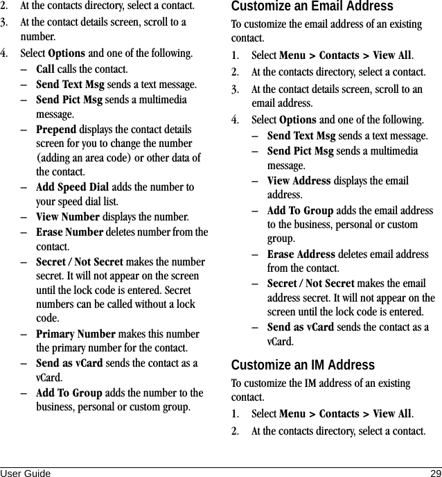 User Guide 292. At the contacts directory, select a contact.3. At the contact details screen, scroll to a number.4. Select Options and one of the following.–Call calls the contact.–Send Text Msg sends a text message.–Send Pict Msg sends a multimedia message.–Prepend displays the contact details screen for you to change the number (adding an area code) or other data of the contact.–Add Speed Dial adds the number to your speed dial list.–View Number displays the number.–Erase Number deletes number from the contact.–Secret / Not Secret makes the number secret. It will not appear on the screen until the lock code is entered. Secret numbers can be called without a lock code.–Primary Number makes this number the primary number for the contact.–Send as vCard sends the contact as a vCard.–Add To Group adds the number to the business, personal or custom group.Customize an Email AddressTo customize the email address of an existing contact.1. Select Menu &gt; Contacts &gt; View All.2. At the contacts directory, select a contact.3. At the contact details screen, scroll to an email address.4. Select Options and one of the following.–Send Text Msg sends a text message.–Send Pict Msg sends a multimedia message.–View Address displays the email address.–Add To Group adds the email address to the business, personal or custom group.–Erase Address deletes email address from the contact.–Secret / Not Secret makes the email address secret. It will not appear on the screen until the lock code is entered.–Send as vCard sends the contact as a vCard.Customize an IM AddressTo customize the IM address of an existing contact.1. Select Menu &gt; Contacts &gt; View All.2. At the contacts directory, select a contact.