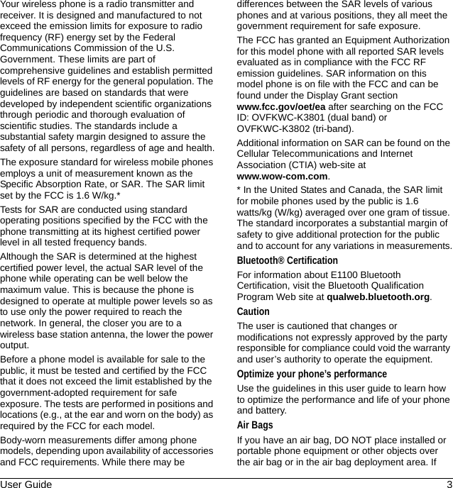 User Guide 3Your wireless phone is a radio transmitter and receiver. It is designed and manufactured to not exceed the emission limits for exposure to radio frequency (RF) energy set by the Federal Communications Commission of the U.S. Government. These limits are part of comprehensive guidelines and establish permitted levels of RF energy for the general population. The guidelines are based on standards that were developed by independent scientific organizations through periodic and thorough evaluation of scientific studies. The standards include a substantial safety margin designed to assure the safety of all persons, regardless of age and health.The exposure standard for wireless mobile phones employs a unit of measurement known as the Specific Absorption Rate, or SAR. The SAR limit set by the FCC is 1.6 W/kg.*Tests for SAR are conducted using standard operating positions specified by the FCC with the phone transmitting at its highest certified power level in all tested frequency bands.Although the SAR is determined at the highest certified power level, the actual SAR level of the phone while operating can be well below the maximum value. This is because the phone is designed to operate at multiple power levels so as to use only the power required to reach the network. In general, the closer you are to a wireless base station antenna, the lower the power output.Before a phone model is available for sale to the public, it must be tested and certified by the FCC that it does not exceed the limit established by the government-adopted requirement for safe exposure. The tests are performed in positions and locations (e.g., at the ear and worn on the body) as required by the FCC for each model.Body-worn measurements differ among phone models, depending upon availability of accessories and FCC requirements. While there may be differences between the SAR levels of various phones and at various positions, they all meet the government requirement for safe exposure.The FCC has granted an Equipment Authorization for this model phone with all reported SAR levels evaluated as in compliance with the FCC RF emission guidelines. SAR information on this model phone is on file with the FCC and can be found under the Display Grant section www.fcc.gov/oet/ea after searching on the FCC ID: OVFKWC-K3801 (dual band) or OVFKWC-K3802 (tri-band).Additional information on SAR can be found on the Cellular Telecommunications and Internet Association (CTIA) web-site at www.wow-com.com.* In the United States and Canada, the SAR limit for mobile phones used by the public is 1.6 watts/kg (W/kg) averaged over one gram of tissue. The standard incorporates a substantial margin of safety to give additional protection for the public and to account for any variations in measurements.Bluetooth® CertificationFor information about E1100 Bluetooth Certification, visit the Bluetooth Qualification Program Web site at qualweb.bluetooth.org.CautionThe user is cautioned that changes or modifications not expressly approved by the party responsible for compliance could void the warranty and user’s authority to operate the equipment.Optimize your phone’s performanceUse the guidelines in this user guide to learn how to optimize the performance and life of your phone and battery.Air BagsIf you have an air bag, DO NOT place installed or portable phone equipment or other objects over the air bag or in the air bag deployment area. If 