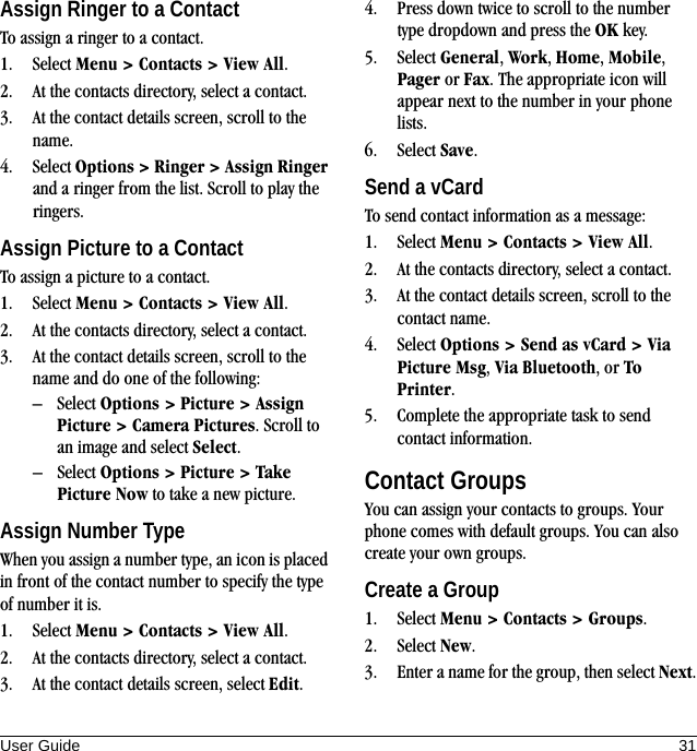 User Guide 31Assign Ringer to a ContactTo assign a ringer to a contact.1. Select Menu &gt; Contacts &gt; View All.2. At the contacts directory, select a contact.3. At the contact details screen, scroll to the name.4. Select Options &gt; Ringer &gt; Assign Ringer and a ringer from the list. Scroll to play the ringers.Assign Picture to a ContactTo assign a picture to a contact.1. Select Menu &gt; Contacts &gt; View All.2. At the contacts directory, select a contact.3. At the contact details screen, scroll to the name and do one of the following:– Select Options &gt; Picture &gt; Assign Picture &gt; Camera Pictures. Scroll to an image and select Select.– Select Options &gt; Picture &gt; Take Picture Now to take a new picture.Assign Number TypeWhen you assign a number type, an icon is placed in front of the contact number to specify the type of number it is.1. Select Menu &gt; Contacts &gt; View All.2. At the contacts directory, select a contact.3. At the contact details screen, select Edit.4. Press down twice to scroll to the number type dropdown and press the OK key.5. Select General, Work, Home, Mobile, Pager or Fax. The appropriate icon will appear next to the number in your phone lists.6. Select Save.Send a vCardTo send contact information as a message:1. Select Menu &gt; Contacts &gt; View All.2. At the contacts directory, select a contact.3. At the contact details screen, scroll to the contact name.4. Select Options &gt; Send as vCard &gt; Via Picture Msg, Via Bluetooth, or To Printer.5. Complete the appropriate task to send contact information.Contact GroupsYou can assign your contacts to groups. Your phone comes with default groups. You can also create your own groups.Create a Group1. Select Menu &gt; Contacts &gt; Groups.2. Select New.3. Enter a name for the group, then select Next.