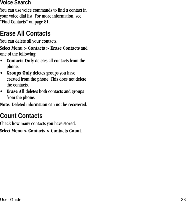 User Guide 33Voice SearchYou can use voice commands to find a contact in your voice dial list. For more information, see “Find Contacts” on page 81.Erase All ContactsYou can delete all your contacts.Select Menu &gt; Contacts &gt; Erase Contacts and one of the following:•Contacts Only deletes all contacts from the phone.•Groups Only deletes groups you have created from the phone. This does not delete the contacts.•Erase All deletes both contacts and groups from the phone.Note: Deleted information can not be recovered.Count ContactsCheck how many contacts you have stored.Select Menu &gt; Contacts &gt; Contacts Count.