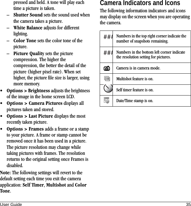 User Guide 35pressed and held. A tone will play each time a picture is taken.–Shutter Sound sets the sound used when the camera takes a picture.–White Balance adjusts for different lighting.–Color Tone sets the color tone of the picture.–Picture Quality sets the picture compression. The higher the compression, the better the detail of the picture (higher pixel rate). When set higher, the picture file size is larger, using more memory.•Options &gt; Brightness adjusts the brightness of the image in the home screen LCD.•Options &gt; Camera Pictures displays all pictures taken and stored.•Options &gt; Last Picture displays the most recently taken picture.•Options &gt; Frames adds a frame or a stamp to your picture. A frame or stamp cannot be removed once it has been used in a picture. The picture resolution may change while taking pictures with frames. The resolution returns to the original setting once Frames is disabled.Note: The following settings will revert to the default setting each time you exit the camera application: Self Timer, Multishot and Color Tone.Camera Indicators and IconsThe following information indicators and icons may display on the screen when you are operating the camera.Numbers in the top right corner indicate the number of snapshots remaining.Numbers in the bottom left corner indicate the resolution setting for pictures.Camera is in camera mode.Multishot feature is on.Self timer feature is on.Date/Time stamp is on.