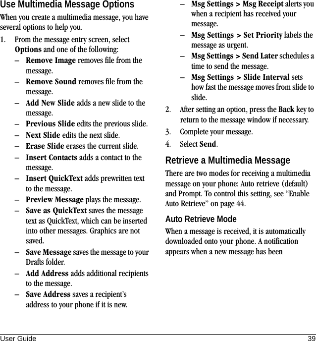User Guide 39Use Multimedia Message OptionsWhen you create a multimedia message, you have several options to help you.1. From the message entry screen, select Options and one of the following:–Remove Image removes file from the message.–Remove Sound removes file from the message.–Add New Slide adds a new slide to the message.–Previous Slide edits the previous slide.–Next Slide edits the next slide.–Erase Slide erases the current slide.–Insert Contacts adds a contact to the message.–Insert QuickText adds prewritten text to the message.–Preview Message plays the message.–Save as QuickText saves the message text as QuickText, which can be inserted into other messages. Graphics are not saved.–Save Message saves the message to your Drafts folder.–Add Address adds additional recipients to the message.–Save Address saves a recipient’s address to your phone if it is new.–Msg Settings &gt; Msg Receipt alerts you when a recipient has received your message.–Msg Settings &gt; Set Priority labels the message as urgent.–Msg Settings &gt; Send Later schedules a time to send the message.–Msg Settings &gt; Slide Interval sets how fast the message moves from slide to slide.2. After setting an option, press the Back key to return to the message window if necessary.3. Complete your message.4. Select Send.Retrieve a Multimedia MessageThere are two modes for receiving a multimedia message on your phone: Auto retrieve (default) and Prompt. To control this setting, see “Enable Auto Retrieve” on page 44.Auto Retrieve ModeWhen a message is received, it is automatically downloaded onto your phone. A notification appears when a new message has been 