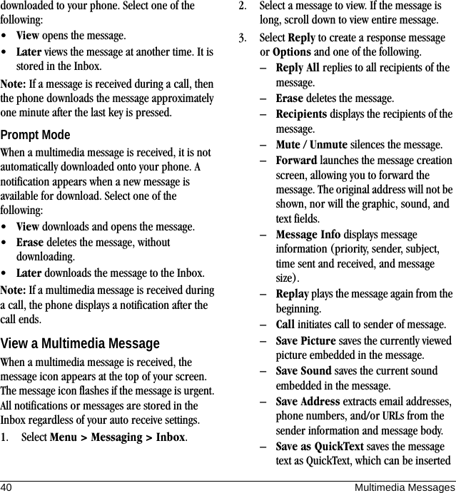 40 Multimedia Messagesdownloaded to your phone. Select one of the following:•View opens the message.•Later views the message at another time. It is stored in the Inbox.Note: If a message is received during a call, then the phone downloads the message approximately one minute after the last key is pressed.Prompt ModeWhen a multimedia message is received, it is not automatically downloaded onto your phone. A notification appears when a new message is available for download. Select one of the following:•View downloads and opens the message.•Erase deletes the message, without downloading.•Later downloads the message to the Inbox.Note: If a multimedia message is received during a call, the phone displays a notification after the call ends.View a Multimedia MessageWhen a multimedia message is received, the message icon appears at the top of your screen. The message icon flashes if the message is urgent. All notifications or messages are stored in the Inbox regardless of your auto receive settings.1. Select Menu &gt; Messaging &gt; Inbox.2. Select a message to view. If the message is long, scroll down to view entire message.3. Select Reply to create a response message or Options and one of the following.–Reply All replies to all recipients of the message.–Erase deletes the message.–Recipients displays the recipients of the message.–Mute / Unmute silences the message.–Forward launches the message creation screen, allowing you to forward the message. The original address will not be shown, nor will the graphic, sound, and text fields.–Message Info displays message information (priority, sender, subject, time sent and received, and message size).–Replay plays the message again from the beginning.–Call initiates call to sender of message.–Save Picture saves the currently viewed picture embedded in the message.–Save Sound saves the current sound embedded in the message.–Save Address extracts email addresses, phone numbers, and/or URLs from the sender information and message body.–Save as QuickText saves the message text as QuickText, which can be inserted 